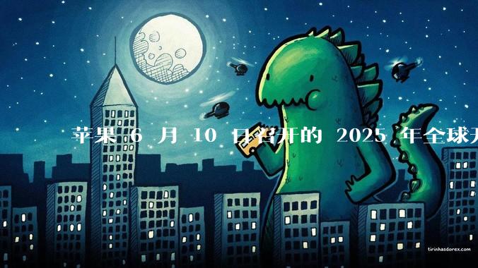 苹果 6 月 10 日召开的 2025 年全球开发者大会「WWDC25」，有哪些值得关注的信息？