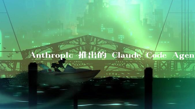 Anthropic 推出的 Claude Code Agent 有哪些亮点值得关注？