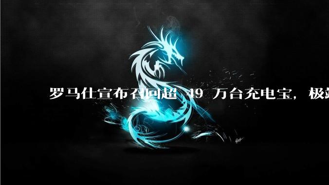 罗马仕宣布召回超 49 万台充电宝，极端场景下可能有燃烧风险，有多危险？为何有安全隐患的产品能够上市？