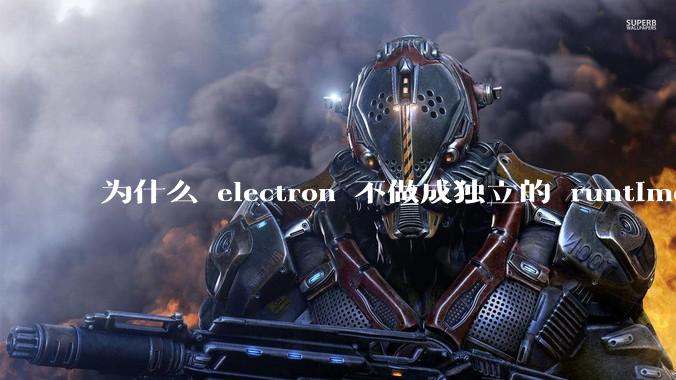 为什么 electron 不做成独立的 runtime？