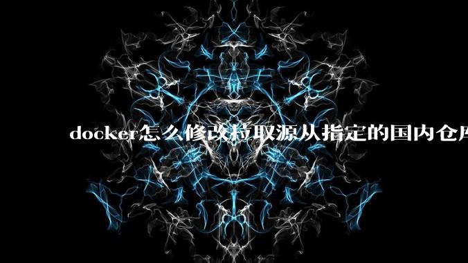 docker怎么修改拉取源从指定的国内仓库拉取镜像？